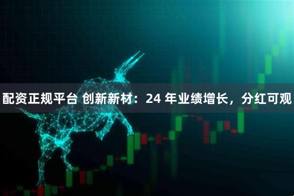 配资正规平台 创新新材：24 年业绩增长，分红可观