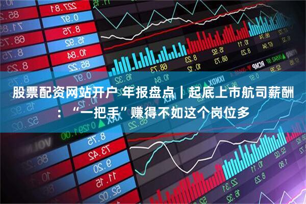 股票配资网站开户 年报盘点｜起底上市航司薪酬：“一把手”赚得不如这个岗位多