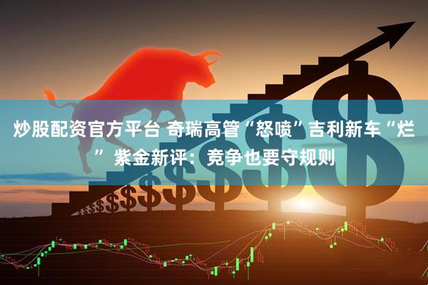 炒股配资官方平台 奇瑞高管“怒喷”吉利新车“烂” 紫金新评：竞争也要守规则